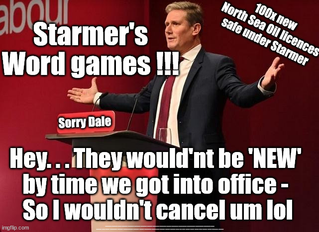 100x new North Sea Oil licencessafe under Starmer | 100x new 
North Sea Oil licences
safe under Starmer; Starmer's Word games !!! Sorry Dale; Hey. . . They would'nt be 'NEW' 
by time we got into office - 
So I wouldn't cancel um lol; #Immigration #Starmerout #Labour #JonLansman #wearecorbyn #KeirStarmer #DianeAbbott #McDonnell #cultofcorbyn #labourisdead #Momentum #labourracism #socialistsunday #nevervotelabour #socialistanyday #Antisemitism #Savile #SavileGate #Paedo #Worboys #GroomingGangs #Paedophile #IllegalImmigration #Immigrants #Invasion #StarmerResign #Starmeriswrong #SirSoftie #SirSofty #PatCullen #Cullen #RCN #nurse #nursing #strikes #SueGray #Blair #Steroids #Economy #JustStopOil #DaleVince | image tagged in labourisdead,just stop oil dale vince,ulez tax khan,illegal immigration,stop boats rwanda,starmerout getstarmerout | made w/ Imgflip meme maker