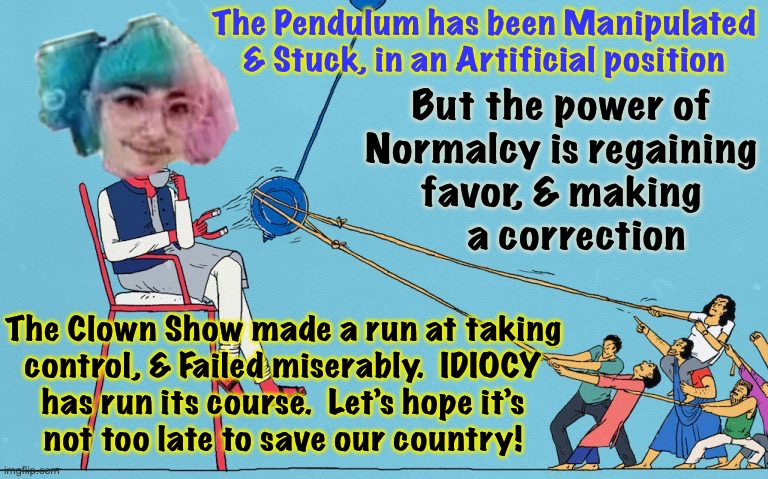 Swinging back to the Right | The Pendulum has been Manipulated & Stuck, in an Artificial position; But the power of
Normalcy is regaining
favor, & making
   a correction; The Clown Show made a run at taking
control, & Failed miserably.  IDIOCY
has run its course.  Let’s hope it’s
not too late to save our country! | image tagged in memes,leftism is n always has been a disaster,socialism communism fascism they all suck,all suffer xcept elites,f u fjb voters | made w/ Imgflip meme maker