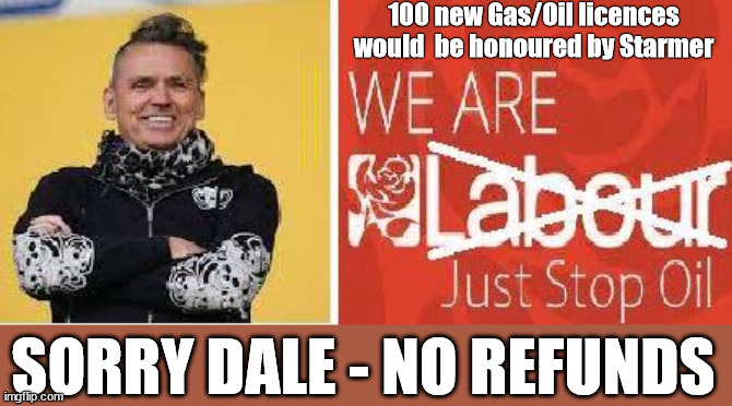 Starmer - Sorry Dale Vince - No refunds | 100 new Gas/Oil licences would  be honoured by Starmer; #Immigration #Starmerout #Labour #JonLansman #wearecorbyn #KeirStarmer #DianeAbbott #McDonnell #cultofcorbyn #labourisdead #Momentum #labourracism #socialistsunday #nevervotelabour #socialistanyday #Antisemitism #Savile #SavileGate #Paedo #Worboys #GroomingGangs #Paedophile #IllegalImmigration #Immigrants #Invasion #StarmerResign #Starmeriswrong #SirSoftie #SirSofty #PatCullen #Cullen #RCN #nurse #nursing #strikes #SueGray #Blair #Steroids #Economy #JustStopOil #DaleVince; SORRY DALE - NO REFUNDS | image tagged in just stop oil dale vince,starmerout getstarmerout,ulez tax khan,illegal immigration,labourisdead,starmer no refunds | made w/ Imgflip meme maker