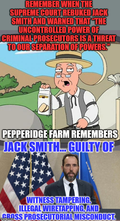 Jack Smith  straight arrow?  Hardly... He has a history of crooked prosecutions in favor of democrats... | REMEMBER WHEN THE SUPREME COURT REBUKED JACK SMITH AND WARNED THAT “THE UNCONTROLLED POWER OF CRIMINAL PROSECUTORS IS A THREAT TO OUR SEPARATION OF POWERS.”; PEPPERIDGE FARM REMEMBERS; JACK SMITH... GUILTY OF; WITNESS TAMPERING, ILLEGAL WIRETAPPING, AND GROSS PROSECUTORIAL MISCONDUCT. | image tagged in memes,pepperidge farm remembers,crooked,doj,criminal,joe biden | made w/ Imgflip meme maker