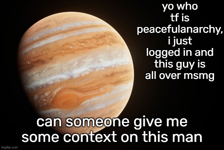 spactate jupiter ehhh | yo who tf is peacefulanarchy, i just logged in and this guy is all over msmg; can someone give me some context on this man | image tagged in mcjupiter | made w/ Imgflip meme maker