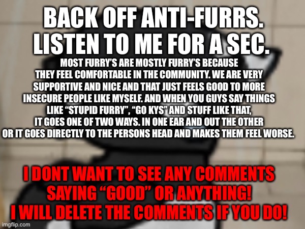 Im basically just saying nothing you say or do will stop us from feeling secure in ourselves because we’ll always circle back- | BACK OFF ANTI-FURRS. LISTEN TO ME FOR A SEC. MOST FURRY’S ARE MOSTLY FURRY’S BECAUSE THEY FEEL COMFORTABLE IN THE COMMUNITY. WE ARE VERY SUPPORTIVE AND NICE AND THAT JUST FEELS GOOD TO MORE INSECURE PEOPLE LIKE MYSELF. AND WHEN YOU GUYS SAY THINGS LIKE “STUPID FURRY”, “GO KYS” AND STUFF LIKE THAT, IT GOES ONE OF TWO WAYS. IN ONE EAR AND OUT THE OTHER OR IT GOES DIRECTLY TO THE PERSONS HEAD AND MAKES THEM FEEL WORSE. I DONT WANT TO SEE ANY COMMENTS SAYING “GOOD” OR ANYTHING! I WILL DELETE THE COMMENTS IF YOU DO! | image tagged in crying darkio | made w/ Imgflip meme maker