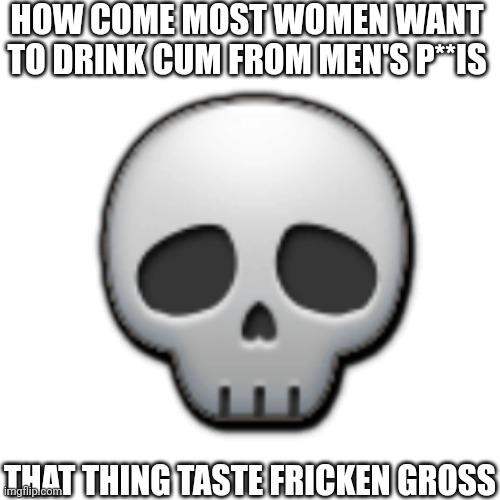 Fr | HOW COME MOST WOMEN WANT TO DRINK CUM FROM MEN'S P**IS; 💀; THAT THING TASTE FRICKEN GROSS | image tagged in gross,cum,inappropriate,nsfw,skull,you have been eternally cursed for reading the tags | made w/ Imgflip meme maker
