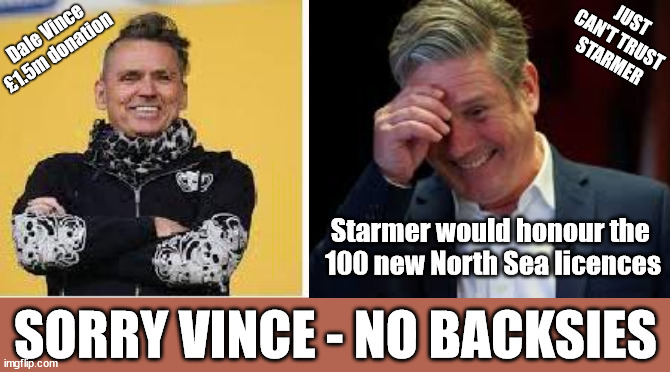 Starmer - Sorry Dale Vince - No Backsies !!! | JUST
CAN'T TRUST 
STARMER; Dale Vince
£1.5m donation; #Immigration #Starmerout #Labour #JonLansman #wearecorbyn #KeirStarmer #DianeAbbott #McDonnell #cultofcorbyn #labourisdead #Momentum #labourracism #socialistsunday #nevervotelabour #socialistanyday #Antisemitism #Savile #SavileGate #Paedo #Worboys #GroomingGangs #Paedophile #IllegalImmigration #Immigrants #Invasion #StarmerResign #Starmeriswrong #SirSoftie #SirSofty #PatCullen #Cullen #RCN #nurse #nursing #strikes #SueGray #Blair #Steroids #Economy #DaleVince #JustStopOil; Starmer would honour the 
100 new North Sea licences; SORRY VINCE - NO BACKSIES | made w/ Imgflip meme maker