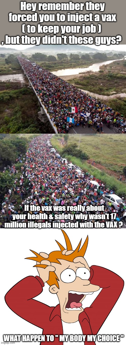 THESE are questions thinking people asked before allowing gov. to inject things into their bodies. | Hey remember they forced you to inject a vax ( to keep your job )  , but they didn't these guys? If the vax was really about your health & safety why wasn't 17 million illegals injected with the VAX ? WHAT HAPPEN TO " MY BODY MY CHOICE " | image tagged in democrats,nwo,psychopaths and serial killers | made w/ Imgflip meme maker