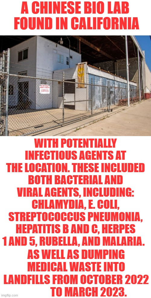 Have You Heard? | A CHINESE BIO LAB  FOUND IN CALIFORNIA; WITH POTENTIALLY INFECTIOUS AGENTS AT THE LOCATION. THESE INCLUDED BOTH BACTERIAL AND VIRAL AGENTS, INCLUDING: CHLAMYDIA, E. COLI, STREPTOCOCCUS PNEUMONIA, HEPATITIS B AND C, HERPES 1 AND 5, RUBELLA, AND MALARIA. AS WELL AS DUMPING MEDICAL WASTE INTO LANDFILLS FROM OCTOBER 2022             TO MARCH 2023. | image tagged in memes,politics,chinese,lab,bacteria,viral | made w/ Imgflip meme maker