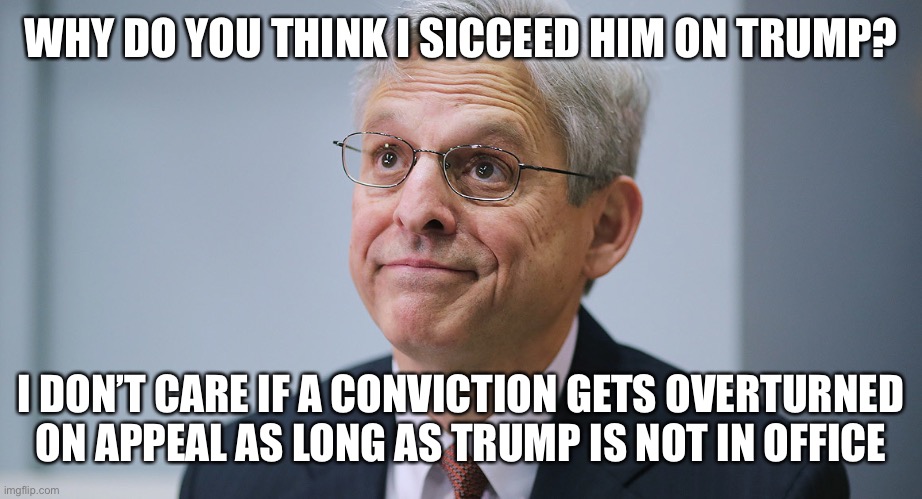 Merrick Garland | WHY DO YOU THINK I SICCEED HIM ON TRUMP? I DON’T CARE IF A CONVICTION GETS OVERTURNED ON APPEAL AS LONG AS TRUMP IS NOT IN OFFICE | image tagged in merrick garland | made w/ Imgflip meme maker