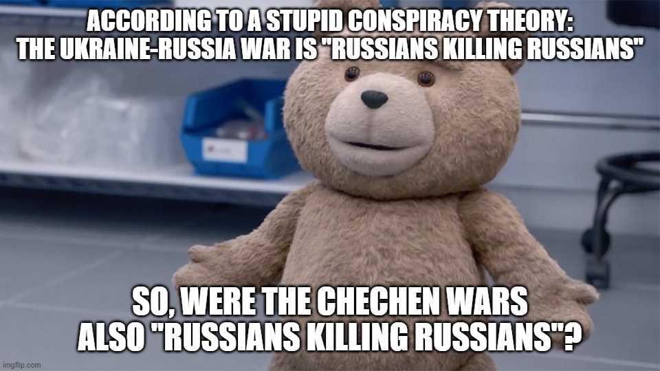 Don't Believe Every Stupid Conspiracy Theory You Read on the Internet | ACCORDING TO A STUPID CONSPIRACY THEORY: THE UKRAINE-RUSSIA WAR IS "RUSSIANS KILLING RUSSIANS"; SO, WERE THE CHECHEN WARS ALSO "RUSSIANS KILLING RUSSIANS"? | image tagged in ted question,conspiracy theory,conspiracy theories,russians,russian,russia | made w/ Imgflip meme maker