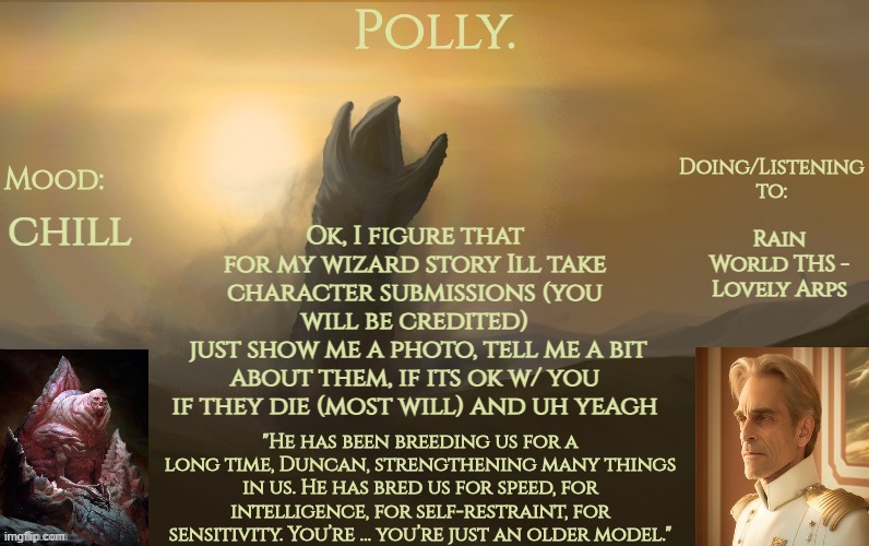 no joke characters and preferably a fantasy character | Rain World THS - Lovely Arps; chill; Ok, I figure that for my wizard story Ill take character submissions (you will be credited)
 just show me a photo, tell me a bit about them, if its ok w/ you if they die (most will) and uh yeagh | image tagged in pollys god emperor of dune temp | made w/ Imgflip meme maker