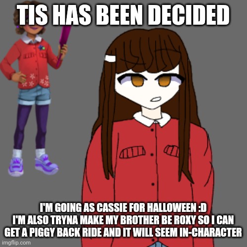 Thoughts?? Seriously I'm so happy I finally decided on a costume! What are you going as?? | TIS HAS BEEN DECIDED; I'M GOING AS CASSIE FOR HALLOWEEN :D
I'M ALSO TRYNA MAKE MY BROTHER BE ROXY SO I CAN GET A PIGGY BACK RIDE AND IT WILL SEEM IN-CHARACTER | made w/ Imgflip meme maker