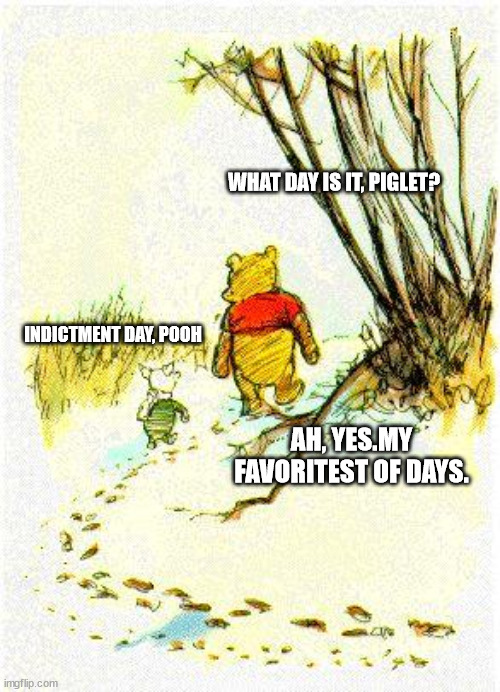 Piglet & Pooh | WHAT DAY IS IT, PIGLET? INDICTMENT DAY, POOH; AH, YES.MY FAVORITEST OF DAYS. | image tagged in piglet pooh | made w/ Imgflip meme maker