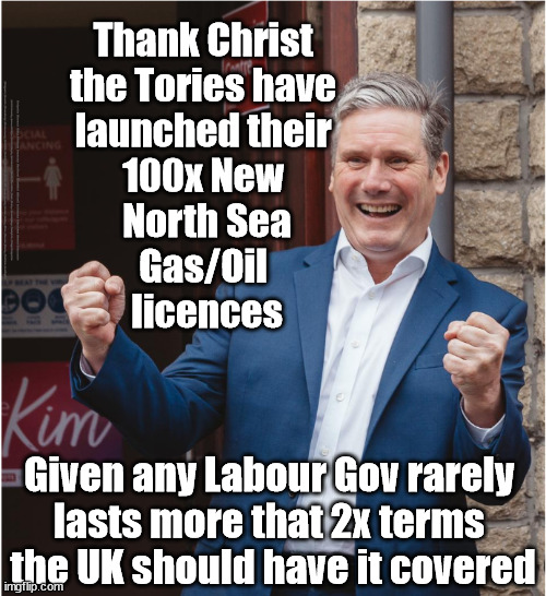 Starmer - 100x New North Sea Gas/Oil licences | Thank Christ 
the Tories have 
launched their 
100x New 
North Sea
Gas/Oil 
licences; #Immigration #Starmerout #Labour #JonLansman #wearecorbyn #KeirStarmer #DianeAbbott #McDonnell #cultofcorbyn #labourisdead #Momentum #labourracism #socialistsunday #nevervotelabour #socialistanyday #Antisemitism #Savile #SavileGate #Paedo #Worboys #GroomingGangs #Paedophile #IllegalImmigration #Immigrants #Invasion #StarmerResign #Starmeriswrong #SirSoftie #SirSofty #PatCullen #Cullen #RCN #nurse #nursing #strikes #SueGray #Blair #Steroids #Economy #DaleVince #JustStopOil; Given any Labour Gov rarely 
lasts more that 2x terms 
the UK should have it covered | image tagged in kieth starmer,labourisdead,starmerout getstarmerout,illegal immigration,just stop oil dale vince,ulez tax khan | made w/ Imgflip meme maker