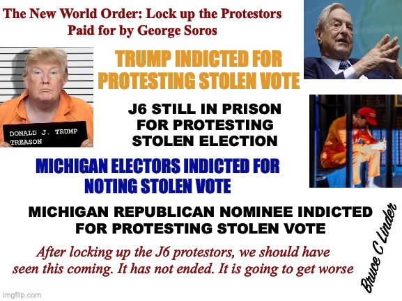 AG's Bought and Paid For | The New World Order: Lock up the Protestors
Paid for by George Soros; TRUMP INDICTED FOR PROTESTING STOLEN VOTE; J6 STILL IN PRISON
FOR PROTESTING
STOLEN ELECTION; MICHIGAN ELECTORS INDICTED FOR
NOTING STOLEN VOTE; MICHIGAN REPUBLICAN NOMINEE INDICTED
FOR PROTESTING STOLEN VOTE; Bruce C Linder; After locking up the J6 protestors, we should have seen this coming. It has not ended. It is going to get worse | image tagged in soros,doj,president trump,j6,michigan,new world order | made w/ Imgflip meme maker