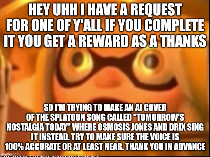 The reward will be fanart of your oc or something | HEY UHH I HAVE A REQUEST FOR ONE OF Y'ALL IF YOU COMPLETE IT YOU GET A REWARD AS A THANKS; SO I'M TRYING TO MAKE AN AI COVER OF THE SPLATOON SONG CALLED "TOMORROW'S NOSTALGIA TODAY" WHERE OSMOSIS JONES AND DRIX SING IT INSTEAD. TRY TO MAKE SURE THE VOICE IS 100% ACCURATE OR AT LEAST NEAR. THANK YOU IN ADVANCE | made w/ Imgflip meme maker