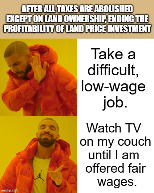 SINGLE-TAX MEME #5,287 | AFTER ALL TAXES ARE ABOLISHED EXCEPT ON LAND OWNERSHIP, ENDING THE PROFITABILITY OF LAND PRICE INVESTMENT | image tagged in jobs,wages,minimum wage,corporate greed,republicans,democrats | made w/ Imgflip meme maker