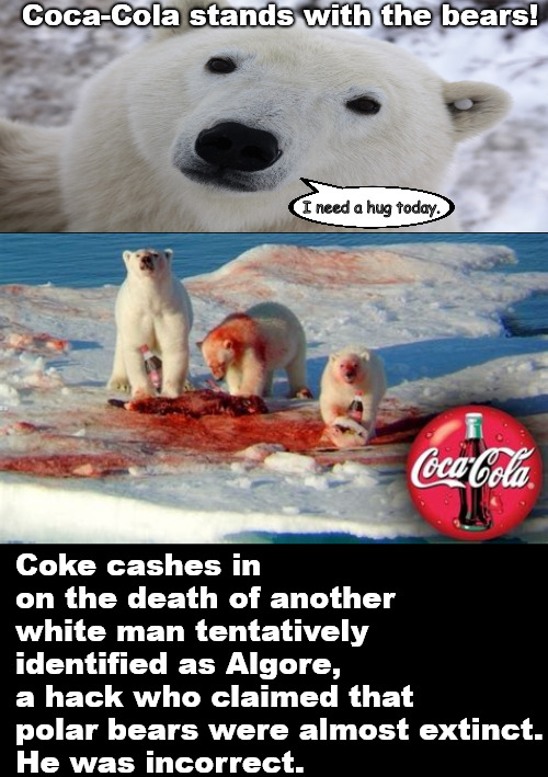 Hug a polar bear for AL today. | Coca-Cola stands with the bears! I need a hug today. Coke cashes in on the death of another white man tentatively identified as Algore,
a hack who claimed that polar bears were almost extinct.
He was incorrect. | image tagged in memes,polar bears,darkfun | made w/ Imgflip meme maker