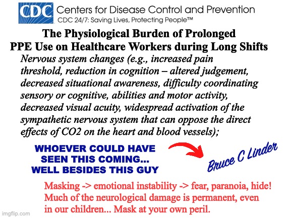 CDC News Flash - Masking is Dangerous | The Physiological Burden of Prolonged PPE Use on Healthcare Workers during Long Shifts; Nervous system changes (e.g., increased pain
threshold, reduction in cognition – altered judgement,
decreased situational awareness, difficulty coordinating
sensory or cognitive, abilities and motor activity,
decreased visual acuity, widespread activation of the
sympathetic nervous system that can oppose the direct
effects of CO2 on the heart and blood vessels);; WHOEVER COULD HAVE SEEN THIS COMING...
WELL BESIDES THIS GUY; Bruce C Linder; Masking -> emotional instability -> fear, paranoia, hide!
Much of the neurological damage is permanent, even
in our children... Mask at your own peril. | image tagged in masking,cdc,neurological damage,emotional instability,hide,be afraid | made w/ Imgflip meme maker