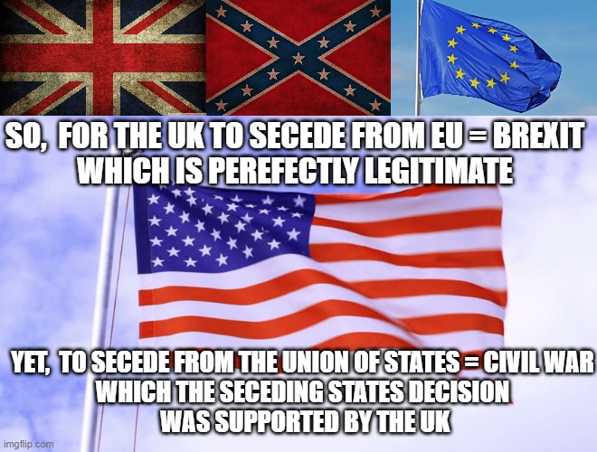 Perfection is Secession if your neighbors don't batter and assault you over it.  Perfect. | SO,  FOR THE UK TO SECEDE FROM EU = BREXIT
WHICH IS PEREFECTLY LEGITIMATE; YET,  TO SECEDE FROM THE UNION OF STATES = CIVIL WAR
WHICH THE SECEDING STATES DECISION
 WAS SUPPORTED BY THE UK | image tagged in union jack,confederateflagtakeitdown,the european union,usa flag | made w/ Imgflip meme maker