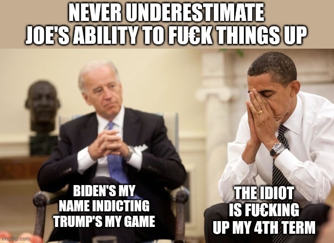 Biden Obama | NEVER UNDERESTIMATE JOE'S ABILITY TO FU€K THINGS UP; THE IDIOT IS FU€KING UP MY 4TH TERM; BIDEN'S MY NAME INDICTING TRUMP'S MY GAME | image tagged in biden obama | made w/ Imgflip meme maker
