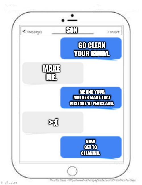 now get to cleanin | SON; GO CLEAN YOUR ROOM. MAKE ME. ME AND YOUR MOTHER MADE THAT MISTAKE 10 YEARS AGO. >:(; NOW GET TO CLEANING. | image tagged in memes,funny,fun | made w/ Imgflip meme maker