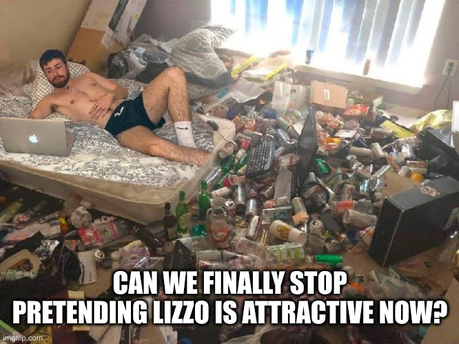 Guy in messy room surrounded by trash | CAN WE FINALLY STOP PRETENDING LIZZO IS ATTRACTIVE NOW? | image tagged in guy in messy room surrounded by trash | made w/ Imgflip meme maker