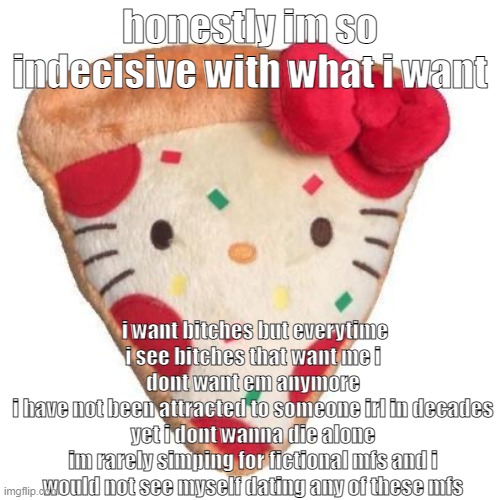 pizza hello kitty | honestly im so indecisive with what i want; i want bitches but everytime i see bitches that want me i dont want em anymore
i have not been attracted to someone irl in decades yet i dont wanna die alone
im rarely simping for fictional mfs and i would not see myself dating any of these mfs | made w/ Imgflip meme maker