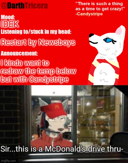 IDK | IDEK; Restart by Newsboys; I kinda want to redraw the temp below but with Candystripe | image tagged in darthtricera announcement temp candystripe,sir this is a mcdonald's drive thru- | made w/ Imgflip meme maker