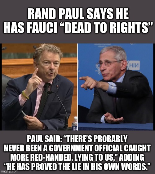 FAUCI in the LIGHT | RAND PAUL SAYS HE HAS FAUCI “DEAD TO RIGHTS”; PAUL SAID: “THERE’S PROBABLY NEVER BEEN A GOVERNMENT OFFICIAL CAUGHT MORE RED-HANDED, LYING TO US,” ADDING “HE HAS PROVED THE LIE IN HIS OWN WORDS.” | image tagged in paul rand vs fauci,fauci lied | made w/ Imgflip meme maker