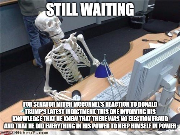 Waiting skeleton | STILL WAITING; FOR SENATOR MITCH MCCONNEL'S REACTION TO DONALD TRUMP'S LATEST INDICTMENT. THIS ONE INVOLVING HIS KNOWLEDGE THAT HE KNEW THAT THERE WAS NO ELECTION FRAUD AND THAT HE DID EVERYTHING IN HIS POWER TO KEEP HIMSELF IN POWER | image tagged in waiting skeleton | made w/ Imgflip meme maker