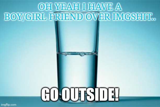 Glass Half Full | OH YEAH I HAVE A BOY/GIRL FRIEND OVER IMGSHIT.. GO OUTSIDE! | image tagged in glass half full | made w/ Imgflip meme maker