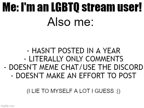 when | Also me:; Me: I'm an LGBTQ stream user! - HASN'T POSTED IN A YEAR
- LITERALLY ONLY COMMENTS
- DOESN'T MEME CHAT/USE THE DISCORD
- DOESN'T MAKE AN EFFORT TO POST; (I LIE TO MYSELF A LOT I GUESS :|) | made w/ Imgflip meme maker