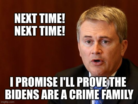 Next Time I'll Prove The Bidens Are A Crime Family - Comer | NEXT TIME!
NEXT TIME! I PROMISE I'LL PROVE THE 
BIDENS ARE A CRIME FAMILY | made w/ Imgflip meme maker