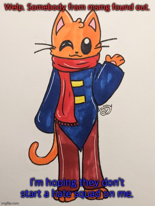 https://imgflip.com/i/7uk0ef?nerp=1691007021#com26899937 | Welp. Somebody from msmg found out. I’m hoping they don’t start a hate squad on me. | image tagged in scarf redrawn by gummy axolotl | made w/ Imgflip meme maker