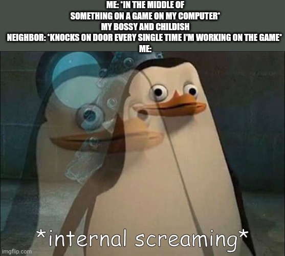 EVERY TIME. | ME: *IN THE MIDDLE OF SOMETHING ON A GAME ON MY COMPUTER*
MY BOSSY AND CHILDISH NEIGHBOR: *KNOCKS ON DOOR EVERY SINGLE TIME I'M WORKING ON THE GAME* 
ME: | image tagged in private internal screaming | made w/ Imgflip meme maker