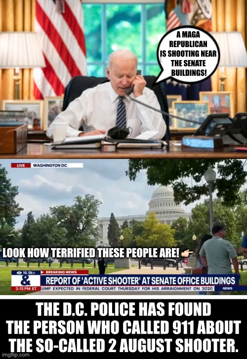 Another Democrat Party hoax meant to hurt President Trump. | A MAGA 
REPUBLICAN 
IS SHOOTING NEAR 
THE SENATE 
BUILDINGS! LOOK HOW TERRIFIED THESE PEOPLE ARE! 👉🏻; THE D.C. POLICE HAS FOUND THE PERSON WHO CALLED 911 ABOUT THE SO-CALLED 2 AUGUST SHOOTER. | image tagged in president trump,donald trump,maga,america first,democrat party,government corruption | made w/ Imgflip meme maker