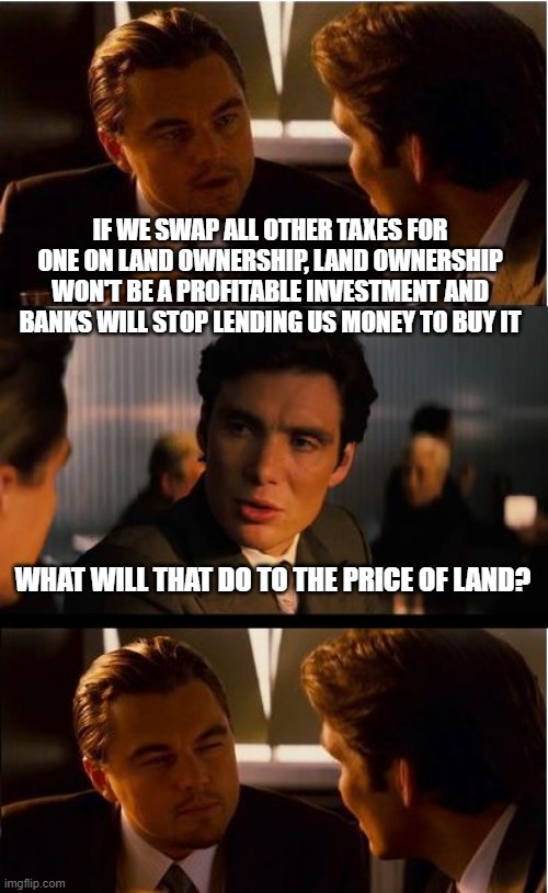 How to Destroy the Price of Land Meme # 29,514 | IF WE SWAP ALL OTHER TAXES FOR ONE ON LAND OWNERSHIP, LAND OWNERSHIP WON'T BE A PROFITABLE INVESTMENT AND BANKS WILL STOP LENDING US MONEY TO BUY IT; WHAT WILL THAT DO TO THE PRICE OF LAND? | image tagged in land,rent,homeless,economics,tax,taxes | made w/ Imgflip meme maker