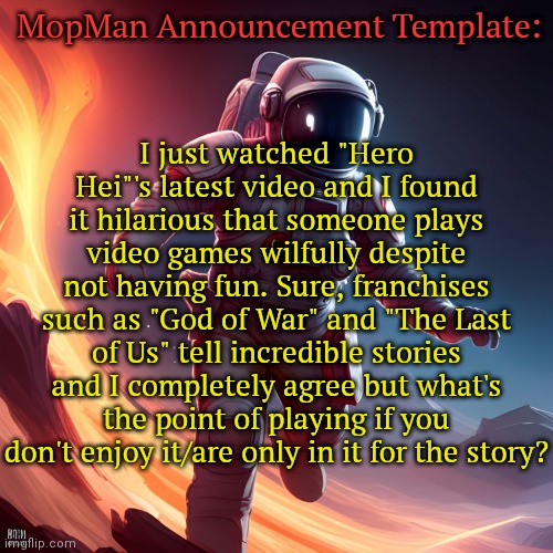 Thoughts? | MopMan Announcement Template:; I just watched "Hero Hei"'s latest video and I found it hilarious that someone plays video games wilfully despite not having fun. Sure, franchises such as "God of War" and "The Last of Us" tell incredible stories and I completely agree but what's the point of playing if you don't enjoy it/are only in it for the story? | image tagged in mopman announcement template | made w/ Imgflip meme maker