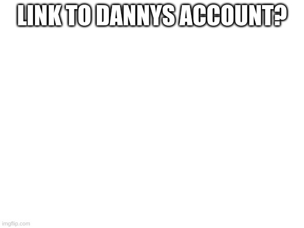 LINK TO DANNYS ACCOUNT? | image tagged in memes | made w/ Imgflip meme maker