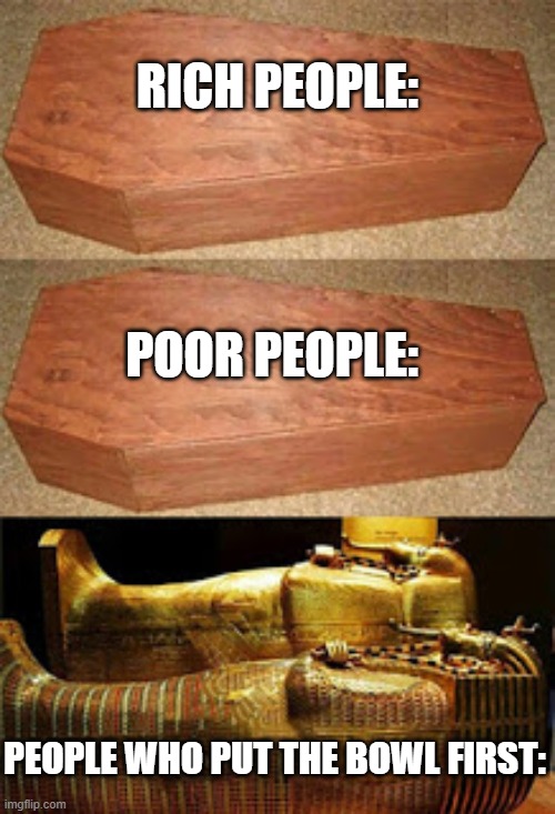 Who else puts the bowl first?? | RICH PEOPLE:; POOR PEOPLE:; PEOPLE WHO PUT THE BOWL FIRST: | image tagged in rich people poor people,cereal,coffin,rich,poor | made w/ Imgflip meme maker