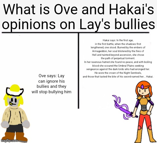 comparison table | What is Ove and Hakai's opinions on Lay's bullies; Hakai says: In the first age, in the first battle, when the shadows first lengthened, one stood. Burned by the embers of Armageddon, her soul blistered by the fires of Hell and tainted beyond ascension, she chose the path of perpetual torment.
In her ravenous hatred she found no peace, and with boiling blood she scoured the Umbral Plains seeking vengeance against the dark lords who had wronged her.
He wore the crown of the Night Sentinels, and those that tasted the bite of his sword named her... Hakai. Ove says: Lay can ignore his bullies and they will stop bullying him | image tagged in comparison table | made w/ Imgflip meme maker