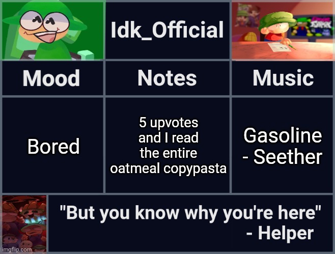Like read as in a voice recording [One more upvote left] | 5 upvotes and I read the entire oatmeal copypasta; Bored; Gasoline - Seether | image tagged in idk_official's d b announcement template,idk,stuff,s o u p,carck | made w/ Imgflip meme maker