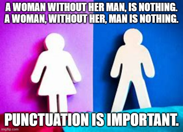 meme by Brad a woman without her man | A WOMAN WITHOUT HER MAN, IS NOTHING. A WOMAN, WITHOUT HER, MAN IS NOTHING. PUNCTUATION IS IMPORTANT. | image tagged in punctuation | made w/ Imgflip meme maker