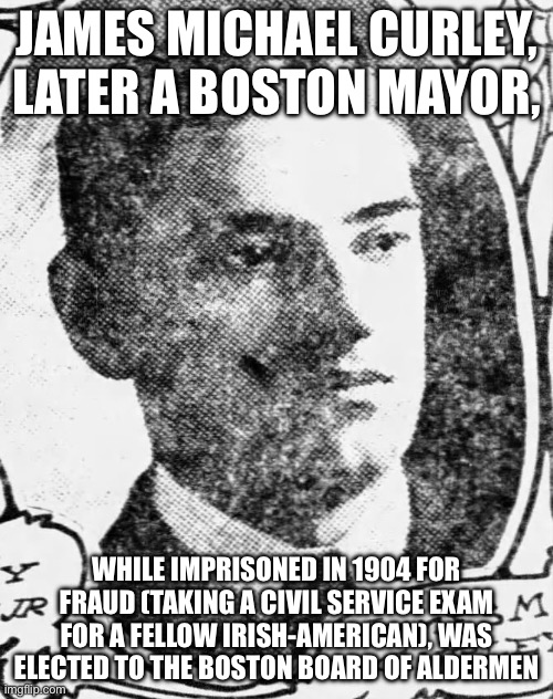 JAMES MICHAEL CURLEY, LATER A BOSTON MAYOR, WHILE IMPRISONED IN 1904 FOR FRAUD (TAKING A CIVIL SERVICE EXAM FOR A FELLOW IRISH-AMERICAN), WAS ELECTED TO THE BOSTON BOARD OF ALDERMEN | image tagged in memes | made w/ Imgflip meme maker