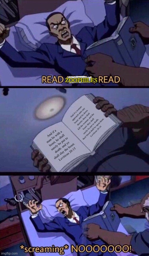 READ LEVITICUS, Z00PHILES, READ! | ZOOPHILES; And if a woman approach unto any beast, and lie down thereto, thou shalt kill the woman, and the beast: they shall surely be put to death; their blood shall be upon them.
Leviticus 20:16; And if a man lie with a beast, he shall surely be put to death: and ye shall slay the beast. 
Leviticus 20:15 | image tagged in boondocks read n hd | made w/ Imgflip meme maker