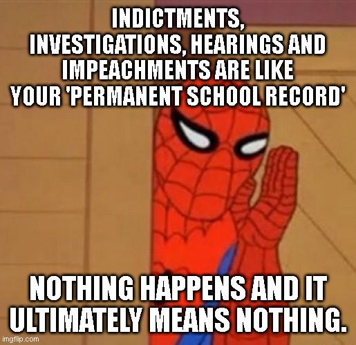 have all these decades in America taught you nothing? literally nothing happens...like ever | INDICTMENTS, INVESTIGATIONS, HEARINGS AND IMPEACHMENTS ARE LIKE YOUR 'PERMANENT SCHOOL RECORD'; NOTHING HAPPENS AND IT ULTIMATELY MEANS NOTHING. | image tagged in spider-man whisper | made w/ Imgflip meme maker