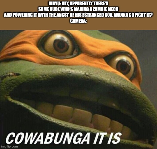 Cowabunga it is | KIRYU: HEY, APPARENTLY THERE'S SOME DUDE WHO'S MAKING A ZOMBIE MECH AND POWERING IT WITH THE ANGST OF HIS ESTRANGED SON. WANNA GO FIGHT IT?
GAMERA: | image tagged in cowabunga it is,gamera,godzilla,neon genesis evangelion | made w/ Imgflip meme maker