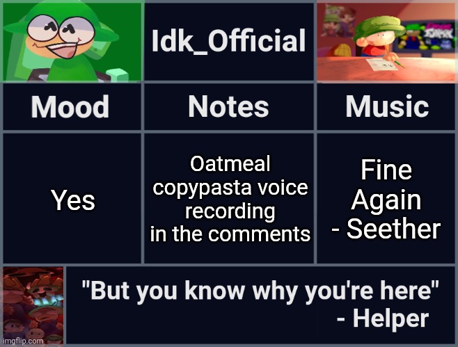 Idk_Official's D&B Announcement Template | Oatmeal copypasta voice recording in the comments; Yes; Fine Again - Seether | image tagged in idk_official's d b announcement template,idk,stuff,s o u p,carck | made w/ Imgflip meme maker
