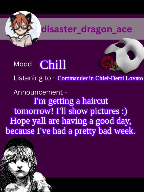 at least i get haircut :/ | Chill; Commander in Chief-Demi Lovato; I'm getting a haircut tomorrow! I'll show pictures :) Hope yall are having a good day, because I've had a pretty bad week. | image tagged in disaster_dragon_ace announcement template | made w/ Imgflip meme maker
