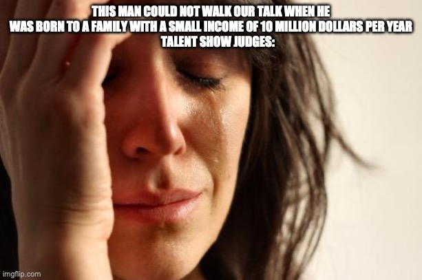 First World Problems | THIS MAN COULD NOT WALK OUR TALK WHEN HE WAS BORN TO A FAMILY WITH A SMALL INCOME OF 10 MILLION DOLLARS PER YEAR
      TALENT SHOW JUDGES: | image tagged in memes,first world problems | made w/ Imgflip meme maker