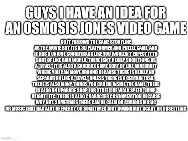 Guys | GUYS I HAVE AN IDEA FOR AN OSMOSIS JONES VIDEO GAME; SO IT FOLLOWS THE SAME STORYLINE AS THE MOVIE BUT ITS A 3D PLATFORMER AND PUZZLE GAME. AND IT HAS A UNIQUE SOUNDTRACK LIKE YOU WOULDN'T EXPECT IT TO SORT OF LIKE RAIN WORLD. THERE ISN'T REALLY SUCH THING AS A "LEVEL" IT IS ALSO A SANDBOX GAME SORT OF LIKE MINECRAFT WHERE YOU CAN MOVE AROUND BECAUSE THERE IS REALLY NO SEPARATION LIKE A "LEVEL" UNLESS THERE IS A CERTAIN TASK. THERE IS ALSO MANY THINGS YOU CAN DO INSIDE THE GAME. THERE IS ALSO AN UPGRADE SHOP FOR STUFF LIKE WALK SPEED , JUMP HEIGHT , ETC. THERE IS ALSO CHARACTER CUSTOMIZATION BECAUSE WHY NOT. SOMETIMES THERE CAN BE CALM OR CURIOUS MUSIC OR MUSIC THAT HAS ALOT OF ENERGY, OR SOMETIMES JUST DOWNRIGHT SCARY OR UNSETTLING | made w/ Imgflip meme maker